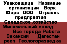Упаковщица › Название организации ­ Ворк Форс, ООО › Отрасль предприятия ­ Складское хозяйство › Минимальный оклад ­ 27 000 - Все города Работа » Вакансии   . Дагестан респ.,Геологоразведка п.